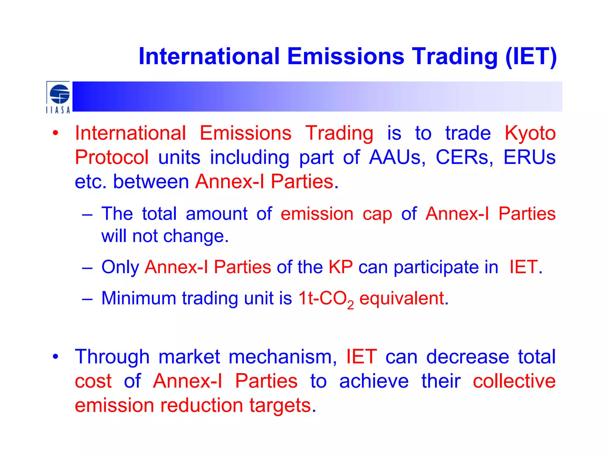 International Emissions Trading (IET)
• International Emissions Trading is to trade Kyoto
Protocol units including part of AAUs, CERs, ERUs
etc. between Annex-I Parties.
– The total amount of emission cap of Annex-I Parties
will not change.
– Only Annex-I Parties of the KP can participate in IET.
– Minimum trading unit is 1t-CO2 equivalent.
• Through market mechanism, IET can decrease total
cost of Annex-I Parties to achieve their collective
emission reduction targets.
 