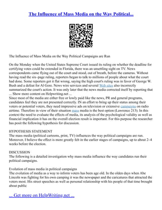 The Influence of Mass Media on the Way Political...
The Influence of Mass Media on the Way Political Campaigns are Run
On the Monday when the United States Supreme Court issued its ruling on whether the deadline for
certifying votes could be extended in Florida, there was an unsettling sight on TV. News
correspondents came flying out of the court and stood, out of breath, before the cameras. Without
having read the six–page ruling, reporters began to talk to millions of people about what the court
had done. Some reporters got it flat wrong, saying the high court's ruling was in favor of George W.
Bush and a defeat for Al Gore. News wire services and several Web sites also incorrectly
summarized the court's action. It was only later that the news media corrected itself by reporting that
... Show more content on Helpwriting.net ...
Since most of the media are either free or lowly paid like the news, PR and general programs,
candidates feel they are not presented correctly. IN an effort to bring up their status among their
voters or potential voters, they need impressive ads on television or extensive campaigns on radio
airtime. Therefore in view of their situation mass media is the best option (Lawrence 213). In this
context the need to evaluate the effects of media, its analysis of the psychological validity as well as
financial implication it has on the overall election result is important. For this purpose the researcher
has posit the following hypothesis for discussion.
HYPOTHESIS STATEMENT
The mass media (political cartoons, print, TV) influences the way political campaigns are run.
Moreover, I believe the effect is more greatly felt in the earlier stages of campaigns, up to about 2–4
weeks before the election.
DISCUSSION
The following is a detailed investigation why mass media influence the way candidates run their
political campaigns.
Evolution of mass media in political campaigns
The evolution of media as a way to inform voters has been age old. In the olden days when Abe
Lincoln was fighting for his own camping it was the newspaper and the caricatures that attracted the
voters most. His street speeches as well as personal relationship with his people of that time brought
about public
... Get more on HelpWriting.net ...
 