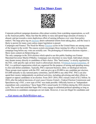 Need For Money Essay
Corporate political campaign donations often attract scrutiny from watchdog organizations, as well
as the American public. Many fear that the ability to raise and spend large amounts of money is
abused, and put towards a more duplicitous effort of earning influence over votes from policy
makers. The large price tag on elections deters substantial reform from taking place, and the issue is
likely to persist for many years unless major legislation is passed.
Campaigns and Finance: The Need for Money Election cycles in the United States are among some
of the longest in the world. The caucus system encourages those running for office to being their
campaign long before any votes are actually cast. The prolonging of American elections requires ...
Show more content on Helpwriting.net ...
The only campaign in the 2016 election which opted to use this public funding was Former
Maryland Governor Martin O'Malley. Campaigns turn elsewhere to raise funds. Individual citizens
may donate money directly to candidates of their choice. This "hard money" is strictly regulated by
the FEC, with specific caps on how much is allowed per election. A Political Action Committee, or
PAC, is a political organization which are organized for the purpose of raising and spending money
to elect and defeat candidates. Typically, PACs represent business, labor, or ideological interests.
These groups must register with the FEC, and can give up to $5,000 to any candidate per election,
$15,000 annually to any national party committee, and $5,000 to any other PAC. PACs can also
spend their money independently on political activities, including advertising and other efforts to
support or oppose candidates in an election. From 2015–2016, PACs raised a total of $2.2 billion. In
2010, after the judicial decisions of court cases Citizens United v. Federal Election Commission and
Speechnow.org v FEC, a new type of PAC was made possible. Officially known as "independent–
expenditure only committees," these Super PACs raised nearly $1.8 billion during the 2016 election
cycle. The courts had ruled that Super PACs may engage in unlimited political spending as long as
contributions to candidates campaigns are not made. However, it was not illegal for candidates and
... Get more on HelpWriting.net ...
 