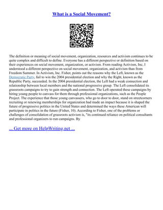 What is a Social Movement?
The definition or meaning of social movement, organization, resources and activism continues to be
quite complex and difficult to define. Everyone has a different perspective or definition based on
their experiences on social movement, organization, or activism. From reading Activism, Inc, I
understood a different perspective on social movement, organization, and activism than from
Freedom Summer. In Activism, Inc. Fisher, points out the reasons why the Left, known as the
Democratic Party, fail to win the 2004 presidential election and why the Right, known as the
Republic Party, succeeded. In the 2004 presidential election, the Left had a weak connection and
relationship between local members and the national progressive group. The Left consolidated its
grassroots campaigns to try to gain strength and connection. The Left operated these campaigns by
hiring young people to canvass for them through professional organizations, such as the People
Project. The experience that those young canvassers, who go to door to door, stand on streetcorners
recruiting or renewing memberships for organization had made an impact because it is shaped the
future of progressive politics in the United States and determined the ways these American will
participate in politics in the future (Fisher, 10). According to Fisher, one of the problems or
challenges of consolidation of grassroots activism is, "its continued reliance on political consultants
and professional organizers to run campaigns. By
... Get more on HelpWriting.net ...
 