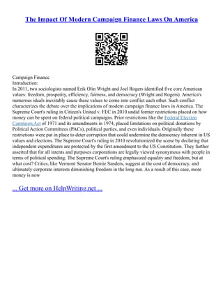 The Impact Of Modern Campaign Finance Laws On America
Campaign Finance
Introduction:
In 2011, two sociologists named Erik Olin Wright and Joel Rogers identified five core American
values: freedom, prosperity, efficiency, fairness, and democracy (Wright and Rogers). America's
numerous ideals inevitably cause these values to come into conflict each other. Such conflict
characterizes the debate over the implications of modern campaign finance laws in America. The
Supreme Court's ruling in Citizen's United v. FEC in 2010 undid former restrictions placed on how
money can be spent on federal political campaigns. Prior restrictions like the Federal Election
Campaign Act of 1971 and its amendments in 1974, placed limitations on political donations by
Political Action Committees (PACs), political parties, and even individuals. Originally these
restrictions were put in place to deter corruption that could undermine the democracy inherent in US
values and elections. The Supreme Court's ruling in 2010 revolutionized the scene by declaring that
independent expenditures are protected by the first amendment to the US Constitution. They further
asserted that for all intents and purposes corporations are legally viewed synonymous with people in
terms of political spending. The Supreme Court's ruling emphasized equality and freedom, but at
what cost? Critics, like Vermont Senator Bernie Sanders, suggest at the cost of democracy, and
ultimately corporate interests diminishing freedom in the long run. As a result of this case, more
money is now
... Get more on HelpWriting.net ...
 