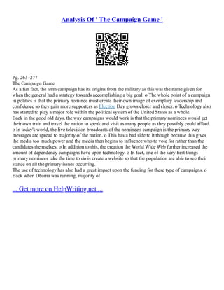 Analysis Of ' The Campaign Game '
Pg. 263–277
The Campaign Game
As a fun fact, the term campaign has its origins from the military as this was the name given for
when the general had a strategy towards accomplishing a big goal. o The whole point of a campaign
in politics is that the primary nominee must create their own image of exemplary leadership and
confidence so they gain more supporters as Election Day grows closer and closer. o Technology also
has started to play a major role within the political system of the United States as a whole.
Back in the good old days, the way campaigns would work is that the primary nominees would get
their own train and travel the nation to speak and visit as many people as they possibly could afford.
o In today's world, the live television broadcasts of the nominee's campaign is the primary way
messages are spread to majority of the nation. o This has a bad side to it though because this gives
the media too much power and the media then begins to influence who to vote for rather than the
candidates themselves. o In addition to this, the creation the World Wide Web further increased the
amount of dependency campaigns have upon technology. o In fact, one of the very first things
primary nominees take the time to do is create a website so that the population are able to see their
stance on all the primary issues occurring.
The use of technology has also had a great impact upon the funding for these type of campaigns. o
Back when Obama was running, majority of
... Get more on HelpWriting.net ...
 