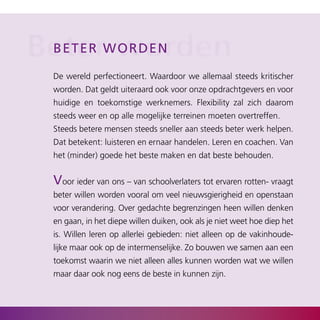 Beterwworden
 b eter orden

 De wereld perfectioneert. Waardoor we allemaal steeds kritischer
 worden. Dat geldt uiteraard ook voor onze opdrachtgevers en voor
 huidige en toekomstige werknemers. Flexibility zal zich daarom
 steeds weer en op alle mogelijke terreinen moeten overtreffen.
 Steeds betere mensen steeds sneller aan steeds beter werk helpen.
 Dat betekent: luisteren en ernaar handelen. Leren en coachen. Van
 het (minder) goede het beste maken en dat beste behouden.


 Voor ieder van ons – van schoolverlaters tot ervaren rotten­ vraagt
 beter willen worden vooral om veel nieuwsgierigheid en openstaan
 voor verandering. Over gedachte begrenzingen heen willen denken
 en gaan, in het diepe willen duiken, ook als je niet weet hoe diep het
 is. Willen leren op allerlei gebieden: niet alleen op de vakinhoude­
 lijke maar ook op de intermenselijke. Zo bouwen we samen aan een
 toekomst waarin we niet alleen alles kunnen worden wat we willen
 maar daar ook nog eens de beste in kunnen zijn.
 