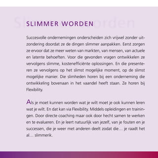 Slimmer rworden
  s l i mm er w o d e n

  Succesvolle ondernemingen onderscheiden zich vrijwel zonder uit­
  zondering doordat ze de dingen slimmer aanpakken. Eerst zorgen
  ze ervoor dat ze meer weten van markten, van mensen, van actuele
  en latente behoeften. Voor die gevonden vragen ontwikkelen ze
  vervolgens slimme, kostenefficiënte oplossingen. En die presente­
  ren ze vervolgens op het slimst mogelijke moment, op de slimst
  mogelijke manier. Die slimheden horen bij een onderneming die
  ontwikkeling bovenaan in het vaandel heeft staan. Ze horen bij
  Flexibility.


  als je moet kunnen worden wat je wilt moet je ook kunnen leren
  wat je wilt. En dat kan via Flexibility. Middels opleidingen en trainin­
  gen. Door directe coaching maar ook door hecht samen te werken
  en te evalueren. En je leert natuurlijk van jezelf, van je fouten en je
  successen, die je weer met anderen deelt zodat die… je raadt het
  al… slimmerik.
 