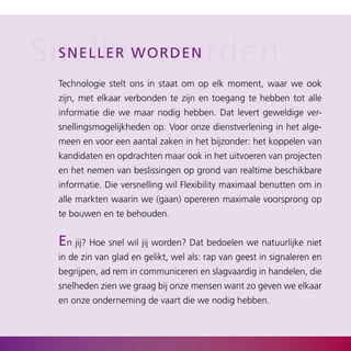 Sneller oworden
 s nel l er w r d e n

  Technologie stelt ons in staat om op elk moment, waar we ook
  zijn, met elkaar verbonden te zijn en toegang te hebben tot alle
  informatie die we maar nodig hebben. Dat levert geweldige ver­
  snellingsmogelijkheden op. Voor onze dienstverlening in het alge­
  meen en voor een aantal zaken in het bijzonder: het koppelen van
  kandidaten en opdrachten maar ook in het uitvoeren van projecten
  en het nemen van beslissingen op grond van realtime beschikbare
  informatie. Die versnelling wil Flexibility maximaal benutten om in
  alle markten waarin we (gaan) opereren maximale voorsprong op
  te bouwen en te behouden.


  en jij? Hoe snel wil jij worden? Dat bedoelen we natuurlijke niet
  in de zin van glad en gelikt, wel als: rap van geest in signaleren en
  begrijpen, ad rem in communiceren en slagvaardig in handelen, die
  snelheden zien we graag bij onze mensen want zo geven we elkaar
  en onze onderneming de vaart die we nodig hebben.
 