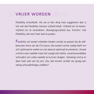 Vrijerwworden
  V r i j er orden

  Flexibility ontwikkelt. Als we er één ding mee suggereren dan is
  het wel dat Flexibility mensen vrijheid biedt. Vrijheid om te kiezen.
  Vrijheid om te veranderen. Bewegingsvrijheid dus. Kortom: met
  Flexibility valt over heel veel te praten.


  Flexibility wil zoveel vrijheden bieden omdat ze passen bij de zelf­
  bewuste mens van de 21e eeuw, die zoveel ruimte nodig heeft om
  zich optimaal te voelen en van daaruit optimaal te presteren. Zoveel
  ruimte is een weelde maar het vraagt ook sterke, verantwoordelijke
  schouders om zulke weelde te kunnen dragen. Gelukkig vind je er
  daar heel veel van bij ons. Zou dat komen omdat we graag een
  stevig schouderklopje uitdelen?
 