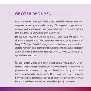 Groter o r d e n
 gro ter w worden

  In de komende jaren zal Flexibilty zich ontwikkelen van een mid­
  delgrote tot een grote onderneming. Onze groei zal gerealiseerd
  worden in drie dimensies. We gaan meer werk voor onze huidige
  klanten doen. Er komen nieuwe klanten bij.
  En: we gaan nieuwe markten aanboren. Want wat we ooit in het
  algemene segment zijn begonnen en later ook op de markt voor
  Zorg & Welzijn, Credit Management en Fashion, kan op tal van
  andere markten ook: onze branchespecifieke specialisatie koppelen
  aan onze mensenkennis en daarmee beter dan wie ook mensen en
  opdrachten matchen.


  in een groter wordend bedrijf is het prima meegroeien. Er zijn
  immers allerlei mogelijkheden om nieuwe kansen te benutten, te
  pionieren, te zaaien en te oogsten. Terwijl je al die tijd jouw ken­
  nis en vaardigheden verder ontwikkelt. Voor wie daar in mee wil
  bewegen ligt er een fantastisch perspectief in het verschiet. Al was
  het maar omdat er onderweg zoveel feestjes zijn te vieren…
 