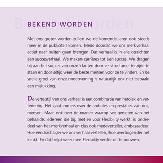 Bekend rworden
 b ek end w o d e n

  Met ons groter worden zullen we de komende jaren ook steeds
  meer in de publiciteit komen. Mede doordat we ons merkverhaal
  actief naar buiten gaan brengen. Dat verhaal is in alle opzichten
  een succesverhaal. We maken carrières tot een succes. We dragen
  bij aan het succes van onze klanten door ze structureel terzijde te
  staan en door altijd weer de beste mensen voor ze te vinden. En de
  snelle groei van onze onderneming is natuurlijk ook niet bepaald
  een mislukking.


  de vertelstijl van ons verhaal is een combinatie van heroïek en ver­
  tedering. Het gaat immers over de ambities en prestaties van ons,
  mensen. Maar ook over de manier waarop we genieten van het
  behaalde. Iedereen die bij, met en voor Flexibility werkt, is onder­
  deel van het merkverhaal en dus ook medeverteller, ambassadeur.
  Hoe eendrachtiger we ons verhaal vertellen, hoe overtuigender het
  klinkt. En dat helpt weer mee Flexibility verder uit te bouwen.
 
