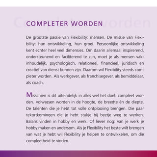 Completerd e n
 C o mpl et e r w o r worden

  De grootste passie van Flexibility: mensen. De missie van Flexi­
  bility: hun ontwikkeling, hun groei. Persoonlijke ontwikkeling
  kent echter heel veel dimensies. Om daarin allemaal inspirerend,
  ondersteunend en faciliterend te zijn, moet je als mensen vak­
  inhoudelijk, psychologisch, relationeel, financieel, juridisch en
  creatief van dienst kunnen zijn. Daarom wil Flexibility steeds com­
  pleter worden. Als werkgever, als franchisegever, als bemiddelaar,
  als coach.


  misschien is dit uiteindelijk in alles wel het doel: compleet wor­
  den. Volwassen worden in de hoogte, de breedte én de diepte.
  De talenten die je hebt tot volle ontplooiing brengen. Die paar
  tekortkomingen die je hebt stukje bij beetje weg te werken.
  Balans vinden in hobby en werk. Of liever nog: van je werk je
  hobby maken en andersom. Als je Flexibility het beste wilt brengen
  van wat je hebt wil Flexibility je helpen te ontwikkelen, om die
  compleetheid te vinden.
 