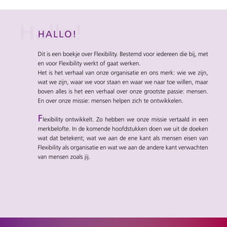 Hallo!
 Hal l o !

  Dit is een boekje over Flexibility. Bestemd voor iedereen die bij, met
  en voor Flexibility werkt of gaat werken.
  Het is het verhaal van onze organisatie en ons merk: wie we zijn,
  wat we zijn, waar we voor staan en waar we naar toe willen, maar
  boven alles is het een verhaal over onze grootste passie: mensen.
  En over onze missie: mensen helpen zich te ontwikkelen.


  Flexibility ontwikkelt. Zo hebben we onze missie vertaald in een
  merkbelofte. In de komende hoofdstukken doen we uit de doeken
  wat dat betekent; wat we aan de ene kant als mensen eisen van
  Flexibility als organisatie en wat we aan de andere kant verwachten
  van mensen zoals jij.
 