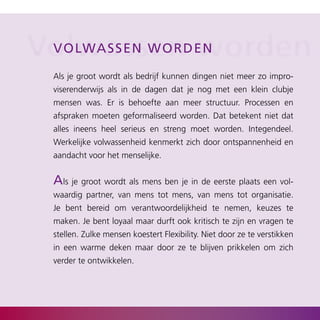 Volwassend eworden
 V o lwas s e n w o r n

  Als je groot wordt als bedrijf kunnen dingen niet meer zo impro­
  viserenderwijs als in de dagen dat je nog met een klein clubje
  mensen was. Er is behoefte aan meer structuur. Processen en
  afspraken moeten geformaliseerd worden. Dat betekent niet dat
  alles ineens heel serieus en streng moet worden. Integendeel.
  Werkelijke volwassenheid kenmerkt zich door ontspannenheid en
  aandacht voor het menselijke.


  als je groot wordt als mens ben je in de eerste plaats een vol­
  waardig partner, van mens tot mens, van mens tot organisatie.
  Je bent bereid om verantwoordelijkheid te nemen, keuzes te
  maken. Je bent loyaal maar durft ook kritisch te zijn en vragen te
  stellen. Zulke mensen koestert Flexibility. Niet door ze te verstikken
  in een warme deken maar door ze te blijven prikkelen om zich
  verder te ontwikkelen.
 