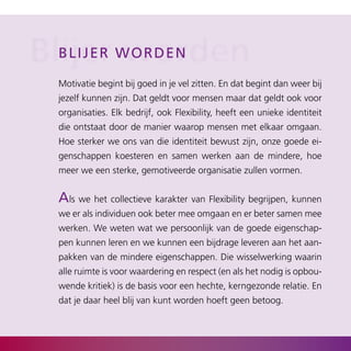 Blijer wworden
  b l i j er orden

  Motivatie begint bij goed in je vel zitten. En dat begint dan weer bij
  jezelf kunnen zijn. Dat geldt voor mensen maar dat geldt ook voor
  organisaties. Elk bedrijf, ook Flexibility, heeft een unieke identiteit
  die ontstaat door de manier waarop mensen met elkaar omgaan.
  Hoe sterker we ons van die identiteit bewust zijn, onze goede ei­
  genschappen koesteren en samen werken aan de mindere, hoe
  meer we een sterke, gemotiveerde organisatie zullen vormen.


  als we het collectieve karakter van Flexibility begrijpen, kunnen
  we er als individuen ook beter mee omgaan en er beter samen mee
  werken. We weten wat we persoonlijk van de goede eigenschap­
  pen kunnen leren en we kunnen een bijdrage leveren aan het aan­
  pakken van de mindere eigenschappen. Die wisselwerking waarin
  alle ruimte is voor waardering en respect (en als het nodig is opbou­
  wende kritiek) is de basis voor een hechte, kerngezonde relatie. En
  dat je daar heel blij van kunt worden hoeft geen betoog.
 