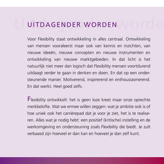 Uitdagendere nworde
 Ui tdagen d e r w o r d

  Voor Flexibility staat ontwikkeling in alles centraal. Ontwikkeling
  van mensen vooraleerst maar ook van kennis en inzichten, van
  nieuwe ideeën, nieuwe concepten en nieuwe instrumenten en
  ontwikkeling van nieuwe marktgebieden. In dat licht is het
  natuurlijk niet meer dan logisch dat Flexibility mensen voortdurend
  uitdaagt verder te gaan in denken en doen. En dat op een onder­
  steunende manier. Motiverend, inspirerend en enthousiasmerend.
  En dat werkt. Heel goed zelfs.


  Flexibility ontwikkelt: het is geen loze kreet maar onze oprechte
  merkbelofte. Wat we ermee willen zeggen: wat je ambitie ook is of
  hoe uniek ook het carrièrepad dat je voor je ziet, het is te realise­
  ren. Alles wat je nodig hebt: een positief (kritische) instelling en de
  werkomgeving en ondersteuning zoals Flexibility die biedt. Je zult
  verbaasd zijn hoeveel er dan kan en hoeveel je dan zelf kunt.
 