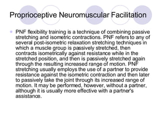 Proprioceptive Neuromuscular Facilitation PNF flexibility training is a technique of combining passive stretching and isometric contractions. PNF refers to any of several post-isometric relaxation stretching techniques in which a muscle group is passively stretched, then contracts isometrically against resistance while in the stretched position, and then is passively stretched again through the resulting increased range of motion. PNF stretching usually employs the use of a partner to provide resistance against the isometric contraction and then later to passively take the joint through its increased range of motion. It may be performed, however, without a partner, although it is usually more effective with a partner's assistance.  