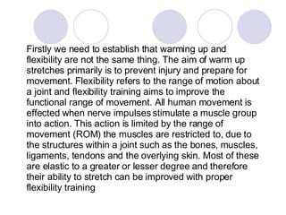 Firstly we need to establish that warming up and flexibility are not the same thing. The aim of warm up stretches primarily is to prevent injury and prepare for movement. Flexibility refers to the range of motion about a joint and flexibility training aims to improve the functional range of movement. All human movement is effected when nerve impulses stimulate a muscle group into action. This action is limited by the range of movement (ROM) the muscles are restricted to, due to the structures within a joint such as the bones, muscles, ligaments, tendons and the overlying skin. Most of these are elastic to a greater or lesser degree and therefore their ability to stretch can be improved with proper flexibility training  