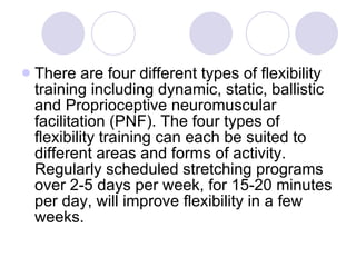 There are four different types of flexibility training including dynamic, static, ballistic and Proprioceptive neuromuscular facilitation (PNF). The four types of flexibility training can each be suited to different areas and forms of activity. Regularly scheduled stretching programs over 2-5 days per week, for 15-20 minutes per day, will improve flexibility in a few weeks.  