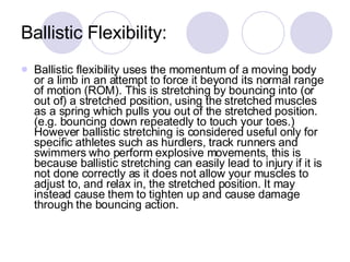 Ballistic Flexibility: Ballistic flexibility uses the momentum of a moving body or a limb in an attempt to force it beyond its normal range of motion (ROM). This is stretching by bouncing into (or out of) a stretched position, using the stretched muscles as a spring which pulls you out of the stretched position. (e.g. bouncing down repeatedly to touch your toes.) However ballistic stretching is considered useful only for specific athletes such as hurdlers, track runners and swimmers who perform explosive movements, this is because ballistic stretching can easily lead to injury if it is not done correctly as it does not allow your muscles to adjust to, and relax in, the stretched position. It may instead cause them to tighten up and cause damage through the bouncing action.  