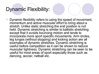 Dynamic Flexibility: Dynamic flexibility refers to using the speed of movement, momentum and active muscular effort to bring about a stretch. Unlike static stretching the end position is not held. Dynamic stretching is similar to ballistic stretching except that it avoids bouncing motion and tends to incorporate more sport specific movements. Arm circles, leg lunges (without stopping) and kicking action are all examples of dynamic stretches. Dynamic stretching is useful before competition as it can be shown to reduce muscular tightness. Dynamic stretching can be seen to be useful for most areas of sport especially those such as dancing, soccer, netball etc.  