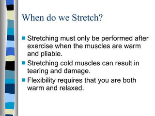 When do we Stretch? Stretching must only be performed after exercise when the muscles are warm and pliable. Stretching cold muscles can result in tearing and damage. Flexibility requires that you are both warm and relaxed. 