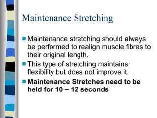 Maintenance Stretching Maintenance stretching should always be performed to realign muscle fibres to their original length. This type of stretching maintains flexibility but does not improve it. Maintenance Stretches need to be held for 10 – 12 seconds 