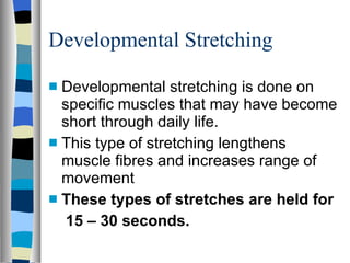 Developmental Stretching Developmental stretching is done on specific muscles that may have become short through daily life. This type of stretching lengthens muscle fibres and increases range of movement These types of stretches are held for  15 – 30 seconds. 