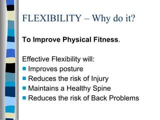 FLEXIBILITY – Why do it? To Improve Physical Fitness . Effective Flexibility will: Improves posture Reduces the risk of Injury Maintains a Healthy Spine Reduces the risk of Back Problems 