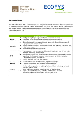 8
Recommendations
The detailed analysis of the German system and comparison with other systems shows best practices
to promote externally, particular actions to implement, and issues that require at least further review
and understanding. The following recommendations follow the structure of the earlier published
Flexibility Roadmap [18].
Short-term actions
Supply
 Start planning for phasing out inflexible baseload resources
 Encourage VRES to provide flexibility and grid support services
Demand
 Gather best practices on exploitation of large scale demand response and
aggregators in reserve markets
 Prepare the deployment of small-scale demand side flexibility, i.a. by the roll-
out of smart meters
 Improve energy efficiency initiatives
Grid
 Promote strong interconnector ambitions, with optimized use via flow-based
markets, in regional collaborations
 Address VRES flows from distribution to transmission in optimal way (dynamic
capacities, similar as the evolution at transmission level from static Net
Transfer Capacities to Flow-Based)
 Further promote TSO/DSO coordination
Storage
 Analyse potential of small-scale and large-scale storage
 Consider stronger link with heat and transport sector
Markets
 Further reduce operation period lengths (especially in balancing markets)
and gate closure times
 Begin developing dynamic/situational reserve requirements
 Expand markets for flexibility (intraday and balancing markets),
geographically and technologically (plurality of actors)
 