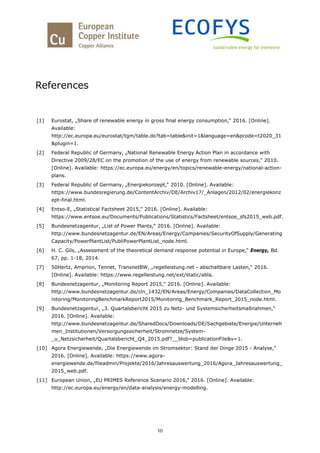 10
References
[1] Eurostat, „Share of renewable energy in gross final energy consumption,“ 2016. [Online].
Available:
http://ec.europa.eu/eurostat/tgm/table.do?tab=table&init=1&language=en&pcode=t2020_31
&plugin=1.
[2] Federal Republic of Germany, „National Renewable Energy Action Plan in accordance with
Directive 2009/28/EC on the promotion of the use of energy from renewable sources,“ 2010.
[Online]. Available: https://ec.europa.eu/energy/en/topics/renewable-energy/national-action-
plans.
[3] Federal Republic of Germany, „Energiekonzept,“ 2010. [Online]. Available:
https://www.bundesregierung.de/ContentArchiv/DE/Archiv17/_Anlagen/2012/02/energiekonz
ept-final.html.
[4] Entso-E, „Statistical Factsheet 2015,“ 2016. [Online]. Available:
https://www.entsoe.eu/Documents/Publications/Statistics/Factsheet/entsoe_sfs2015_web.pdf.
[5] Bundesnetzagentur, „List of Power Plants,“ 2016. [Online]. Available:
http://www.bundesnetzagentur.de/EN/Areas/Energy/Companies/SecurityOfSupply/Generating
Capacity/PowerPlantList/PubliPowerPlantList_node.html.
[6] H. C. Gils, „Assessment of the theoretical demand response potential in Europe,“ Energy, Bd.
67, pp. 1-18, 2014.
[7] 50Hertz, Amprion, Tennet, TransnetBW, „regelleistung.net - abschaltbare Lasten,“ 2016.
[Online]. Available: https://www.regelleistung.net/ext/static/abla.
[8] Bundesnetzagentur, „Monitoring Report 2015,“ 2016. [Online]. Available:
http://www.bundesnetzagentur.de/cln_1432/EN/Areas/Energy/Companies/DataCollection_Mo
nitoring/MonitoringBenchmarkReport2015/Monitoring_Benchmark_Report_2015_node.html.
[9] Bundesnetzagentur, „3. Quartalsbericht 2015 zu Netz- und Systemsicherheitsmaßnahmen,“
2016. [Online]. Available:
http://www.bundesnetzagentur.de/SharedDocs/Downloads/DE/Sachgebiete/Energie/Unterneh
men_Institutionen/Versorgungssicherheit/Stromnetze/System-
_u_Netzsicherheit/Quartalsbericht_Q4_2015.pdf?__blob=publicationFile&v=1.
[10] Agora Energiewende, „Die Energiewende im Stromsektor: Stand der Dinge 2015 - Analyse,“
2016. [Online]. Available: https://www.agora-
energiewende.de/fileadmin/Projekte/2016/Jahresauswertung_2016/Agora_Jahresauswertung_
2015_web.pdf.
[11] European Union, „EU PRIMES Reference Scenario 2016,“ 2016. [Online]. Available:
http://ec.europa.eu/energy/en/data-analysis/energy-modelling.
 