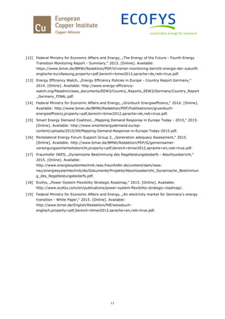 11
[12] Federal Ministry for Economic Affairs and Energy, „The Energy of the Future - Fourth Energy
Transition Monitoring Report - Summary,“ 2015. [Online]. Available:
https://www.bmwi.de/BMWi/Redaktion/PDF/V/vierter-monitoring-bericht-energie-der-zukunft-
englische-kurzfassung,property=pdf,bereich=bmwi2012,sprache=de,rwb=true.pdf.
[13] Energy Efficiency Watch, „Energy Efficiency Policies in Europe - Country Report Germany,“
2014. [Online]. Available: http://www.energy-efficiency-
watch.org/fileadmin/eew_documents/EEW3/Country_Reports_EEW3/Germany/Country_Report
_Germany_FINAL.pdf.
[14] Federal Ministry for Economic Affairs and Energy, „Grünbuch Energieeffizienz,“ 2016. [Online].
Available: http://www.bmwi.de/BMWi/Redaktion/PDF/Publikationen/gruenbuch-
energieeffizienz,property=pdf,bereich=bmwi2012,sprache=de,rwb=true.pdf.
[15] Smart Energy Demand Coalition, „Mapping Demand Response in Europe Today - 2015,“ 2015.
[Online]. Available: http://www.smartenergydemand.eu/wp-
content/uploads/2015/09/Mapping-Demand-Response-in-Europe-Today-2015.pdf.
[16] Pentalateral Energy Forum Support Group 2, „Generation adequacy Assessment,“ 2015.
[Online]. Available: http://www.bmwi.de/BMWi/Redaktion/PDF/G/gemeinsamer-
versorgungssicherheitsbericht,property=pdf,bereich=bmwi2012,sprache=en,rwb=true.pdf.
[17] Fraunhofer IWES, „Dynamische Bestimmung des Regelleistungsbedarfs - Abschlussbericht,“
2015. [Online]. Available:
http://www.energiesystemtechnik.iwes.fraunhofer.de/content/dam/iwes-
neu/energiesystemtechnik/de/Dokumente/Projekte/Abschlussbericht_Dynamische_Bestimmun
g_des_Regelleistungsbedarfs.pdf.
[18] Ecofys, „Power System Flexibility Strategic Roadmap,“ 2015. [Online]. Available:
http://www.ecofys.com/en/publications/power-system-flexibility-strategic-roadmap/.
[19] Federal Ministry for Economic Affairs and Energy, „An electricity market for Germany's energy
transition - White Paper,“ 2015. [Online]. Available:
http://www.bmwi.de/English/Redaktion/Pdf/weissbuch-
englisch,property=pdf,bereich=bmwi2012,sprache=en,rwb=true.pdf.
 