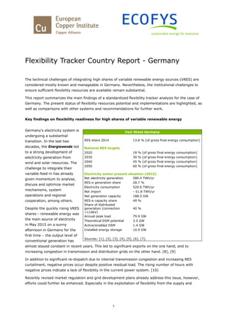 1
Flexibility Tracker Country Report - Germany
The technical challenges of integrating high shares of variable renewable energy sources (VRES) are
considered mostly known and manageable in Germany. Nevertheless, the institutional challenges to
ensure sufficient flexibility resources are available remain substantial.
This report summarizes the main findings of a standardized flexibility tracker analysis for the case of
Germany. The present status of flexibility resources potential and implementations are highlighted, as
well as comparisons with other systems and recommendations for further work.
Key findings on flexibility readiness for high shares of variable renewable energy
Germany’s electricity system is
undergoing a substantial
transition. In the last two
decades, the Energiewende led
to a strong development of
electricity generation from
wind and solar resources. The
challenge to integrate their
variable feed-in has already
given momentum to analyse,
discuss and optimize market
mechanisms, system
operations and regional
cooperation, among others.
Despite the quickly rising VRES
shares - renewable energy was
the main source of electricity
in May 2015 on a sunny
afternoon in Germany for the
first time – the output level of
conventional generation has
almost stayed constant in recent years. This led to significant exports on the one hand, and to
increasing congestion in transmission and distribution grids on the other hand. [8], [9]
In addition to significant re-dispatch due to internal transmission congestion and increasing RES
curtailment, negative prices occur despite positive residual load. The rising number of hours with
negative prices indicate a lack of flexibility in the current power system. [10]
Recently revised market regulation and grid development plans already address this issue, however,
efforts could further be enhanced. Especially in the exploitation of flexibility from the supply and
Fact Sheet Germany
RES share 2014 13.8 % [of gross final energy consumption]
National RES targets
2020 18 % [of gross final energy consumption]
2030 30 % [of gross final energy consumption]
2040 45 % [of gross final energy consumption]
2050 60 % [of gross final energy consumption]
Electricity sector present situation (2015)
Net electricity generation 580.4 TWh/yr
RES-e generation share 28.7 %
Electricity consumption 520.6 TWh/yr
Net import - 51.8 TWh/yr
Net generation capacity 188.5 GW
RES-e capacity share 49 %
Share of distributed
generation (connection
<110kV)
40 %
Annual peak load 79.9 GW
Theoretical DSM potential 3.5 GW
Active/enabled DSM 1.4 GW
Installed energy storage 10.9 GW
Sources: [1], [2], [3], [4], [5], [6], [7].
 