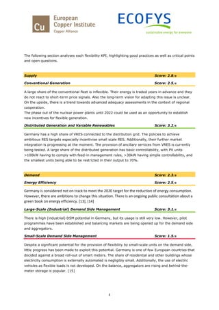 4
The following section analyses each flexibility KPI, highlighting good practices as well as critical points
and open questions.
Supply Score: 2.8/5
Conventional Generation Score: 2.5/5
A large share of the conventional fleet is inflexible. Their energy is traded years in advance and they
do not react to short-term price signals. Also the long-term vision for adapting this issue is unclear.
On the upside, there is a trend towards advanced adequacy assessments in the context of regional
cooperation.
The phase out of the nuclear power plants until 2022 could be used as an opportunity to establish
new incentives for flexible generation.
Distributed Generation and Variable Renewables Score: 3.2/5
Germany has a high share of VRES connected to the distribution grid. The policies to achieve
ambitious RES targets especially incentivise small scale RES. Additionally, their further market
integration is progressing at the moment. The provision of ancillary services from VRES is currently
being tested. A large share of the distributed generation has basic controllability, with PV units
>100kW having to comply with feed-in management rules, >30kW having simple controllability, and
the smallest units being able to be restricted in their output to 70%.
Demand Score: 2.3/5
Energy Efficiency Score: 2.5/5
Germany is considered not on track to meet the 2020 target for the reduction of energy consumption.
However, there are ambitions to change this situation. There is an ongoing public consultation about a
green book on energy efficiency. [13], [14]
Large-Scale (Industrial) Demand Side Management Score: 3.1/5
There is high (industrial) DSM potential in Germany, but its usage is still very low. However, pilot
programmes have been established and balancing markets are being opened up for the demand side
and aggregators.
Small-Scale Demand Side Management Score: 1.5/5
Despite a significant potential for the provision of flexibility by small-scale units on the demand side,
little progress has been made to exploit this potential. Germany is one of few European countries that
decided against a broad roll-out of smart meters. The share of residential and other buildings whose
electricity consumption is externally automated is negligibly small. Additionally, the use of electric
vehicles as flexible loads is not developed. On the balance, aggregators are rising and behind-the-
meter storage is popular. [15]
 