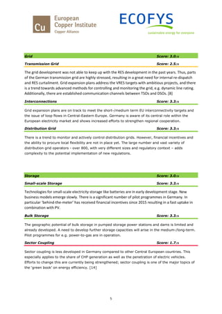 5
Grid Score: 3.0/5
Transmission Grid Score: 2.5/5
The grid development was not able to keep up with the RES development in the past years. Thus, parts
of the German transmission grid are highly stressed, resulting in a great need for internal re-dispatch
and RES curtailment. Grid expansion plans address the VRES targets with ambitious projects, and there
is a trend towards advanced methods for controlling and monitoring the grid, e.g. dynamic line rating.
Additionally, there are established communication channels between TSOs and DSOs. [8]
Interconnections Score: 3.3/5
Grid expansion plans are on track to meet the short-/medium term EU interconnectivity targets and
the issue of loop flows in Central-Eastern Europe. Germany is aware of its central role within the
European electricity market and shows increased efforts to strengthen regional cooperation.
Distribution Grid Score: 3.3/5
There is a trend to monitor and actively control distribution grids. However, financial incentives and
the ability to procure local flexibility are not in place yet. The large number and vast variety of
distribution grid operators - over 800, with very different sizes and regulatory context – adds
complexity to the potential implementation of new regulations.
Storage Score: 3.0/5
Small-scale Storage Score: 3.3/5
Technologies for small-scale electricity storage like batteries are in early development stage. New
business models emerge slowly. There is a significant number of pilot programmes in Germany. In
particular ‘behind-the-meter’ has received financial incentives since 2015 resulting in a fast uptake in
combination with PV.
Bulk Storage Score: 3.3/5
The geographic potential of bulk storage in pumped storage power stations and dams is limited and
already developed. A need to develop further storage capacities will arise in the medium-/long-term.
Pilot programmes for e.g. power-to-gas are in operation.
Sector Coupling Score: 1.7/5
Sector coupling is less developed in Germany compared to other Central European countries. This
especially applies to the share of CHP generation as well as the penetration of electric vehicles.
Efforts to change this are currently being strengthened; sector coupling is one of the major topics of
the ‘green book’ on energy efficiency. [14]
 