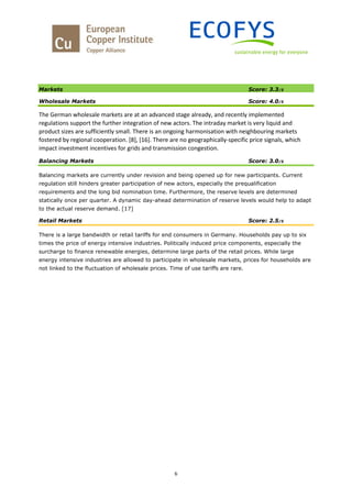6
Markets Score: 3.3/5
Wholesale Markets Score: 4.0/5
The German wholesale markets are at an advanced stage already, and recently implemented
regulations support the further integration of new actors. The intraday market is very liquid and
product sizes are sufficiently small. There is an ongoing harmonisation with neighbouring markets
fostered by regional cooperation. [8], [16]. There are no geographically-specific price signals, which
impact investment incentives for grids and transmission congestion.
Balancing Markets Score: 3.0/5
Balancing markets are currently under revision and being opened up for new participants. Current
regulation still hinders greater participation of new actors, especially the prequalification
requirements and the long bid nomination time. Furthermore, the reserve levels are determined
statically once per quarter. A dynamic day-ahead determination of reserve levels would help to adapt
to the actual reserve demand. [17]
Retail Markets Score: 2.5/5
There is a large bandwidth or retail tariffs for end consumers in Germany. Households pay up to six
times the price of energy intensive industries. Politically induced price components, especially the
surcharge to finance renewable energies, determine large parts of the retail prices. While large
energy intensive industries are allowed to participate in wholesale markets, prices for households are
not linked to the fluctuation of wholesale prices. Time of use tariffs are rare.
 