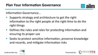 Underwri(en	by:	 Presented	by:	
Plan	Your	Informa(on	Governance	
InformaXon	Governance…	
§  Supports	strategy	and	architecture	to	get	the	right	
informaXon	to	the	right	people	at	the	right	Xme	to	do	the	
right	things	
§  Deﬁnes	the	rules	and	roles	for	protecXng	informaXon	and	
ensuring	its	proper	use	
§  Seeks	to	protect	sensiXve	informaXon,	preserve	knowledge	
and	records,	and	miXgate	informaXon	risks	
 