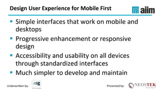 Underwri(en	by:	 Presented	by:	
Design	User	Experience	for	Mobile	First	
§  Simple	interfaces	that	work	on	mobile	and	
desktops	
§  Progressive	enhancement	or	responsive	
design	
§  Accessibility	and	usability	on	all	devices	
through	standardized	interfaces	
§  Much	simpler	to	develop	and	maintain	
 