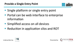 Underwri(en	by:	 Presented	by:	
Provide	a	Single	Entry	Point	
§  Single	plakorm	or	single	entry	point	
§  Portal	can	be	web	interface	to	enterprise	
informaXon	
§  Simpliﬁed	access	on	all	devices	
§  ReducXon	in	applicaXon	silos	and	ROT	
 
