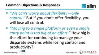 Underwri(en	by:	 Presented	by:	
Common	Objec(ons	&	Responses	
§  “We	can’t	worry	about	ﬂexibility—only	
control.”	But	if	you	don’t	oﬀer	ﬂexibility,	you	
will	lose	all	control.	
§  “Moving	to	a	single	plaQorm	or	even	a	single	
entry	point	is	too	big	of	an	eﬀort.”	How	big	is	
the	eﬀort	for	conXnuing	to	manage	your	
disparate	systems	while	losing	control	and	
producXvity?	
 