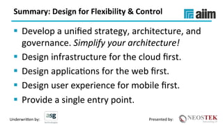 Underwri(en	by:	 Presented	by:	
Summary:	Design	for	Flexibility	&	Control	
§  Develop	a	uniﬁed	strategy,	architecture,	and	
governance.	Simplify	your	architecture!	
§  Design	infrastructure	for	the	cloud	ﬁrst.	
§  Design	applicaXons	for	the	web	ﬁrst.	
§  Design	user	experience	for	mobile	ﬁrst.	
§  Provide	a	single	entry	point.	
 