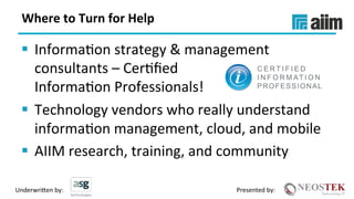 Underwri(en	by:	 Presented	by:	
Where	to	Turn	for	Help	
§  InformaXon	strategy	&	management	
consultants	–	CerXﬁed		
InformaXon	Professionals!	
§  Technology	vendors	who	really	understand	
informaXon	management,	cloud,	and	mobile	
§  AIIM	research,	training,	and	community	
 