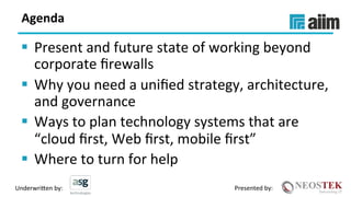 Underwri(en	by:	 Presented	by:	
Agenda	
§  Present	and	future	state	of	working	beyond	
corporate	ﬁrewalls	
§  Why	you	need	a	uniﬁed	strategy,	architecture,	
and	governance	
§  Ways	to	plan	technology	systems	that	are	
“cloud	ﬁrst,	Web	ﬁrst,	mobile	ﬁrst”	
§  Where	to	turn	for	help	
 