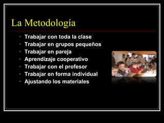 La Metodología Trabajar con toda la clase Trabajar en grupos pequeños Trabajar en pareja Aprendizaje cooperativo Trabajar con el profesor Trabajar en forma individual Ajustando los materiales 