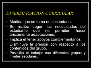 DIVERSIFICACIÓN CURRICULAR Medida que se toma en secundaria. Se realiza según las necesidades del estudiante que no permiten hacer únicamente adaptaciones. Implica el tener apoyos complementarios. Disminuye la presión con respecto a los contenidos del grupo. Posibilita el trabajar con diferentes grupos y niveles escolares. 