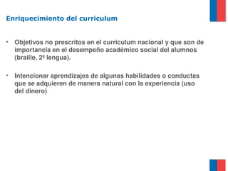 Enriquecimiento del curriculum


•   Objetivos no prescritos en el curriculum nacional y que son de 
    importancia en el desempeño académico social del alumnos 
    (braille, 2º lengua).

•   Intencionar aprendizajes de algunas habilidades o conductas 
    que se adquieren de manera natural con la experiencia (uso 
    del dinero) 
 