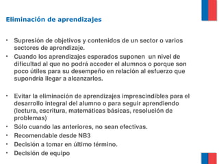 Eliminación de aprendizajes


•   Supresión de objetivos y contenidos de un sector o varios 
    sectores de aprendizaje.
•   Cuando los aprendizajes esperados suponen  un nivel de 
    dificultad al que no podrá acceder el alumnos o porque son 
    poco útiles para su desempeño en relación al esfuerzo que 
    supondría llegar a alcanzarlos.

•   Evitar la eliminación de aprendizajes imprescindibles para el 
    desarrollo integral del alumno o para seguir aprendiendo 
    (lectura, escritura, matemáticas básicas, resolución de 
    problemas)
•   Sólo cuando las anteriores, no sean efectivas.
•   Recomendable desde NB3
•   Decisión a tomar en último término.
•   Decisión de equipo
 