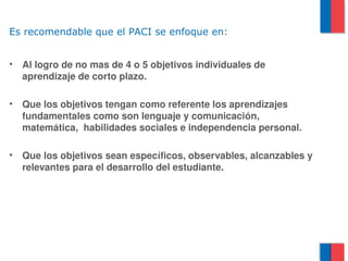 Es recomendable que el PACI se enfoque en:


•   Al logro de no mas de 4 o 5 objetivos individuales de 
    aprendizaje de corto plazo.

•   Que los objetivos tengan como referente los aprendizajes 
    fundamentales como son lenguaje y comunicación, 
    matemática,  habilidades sociales e independencia personal.

•   Que los objetivos sean específicos, observables, alcanzables y 
    relevantes para el desarrollo del estudiante.
 
