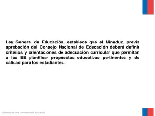 Ley  General  de  Educación,  establece  que  el  Mineduc,  previa 
    aprobación  del  Consejo  Nacional  de  Educación  deberá  definir 
    criterios  y  orientaciones  de  adecuación  curricular  que  permitan 
    a  los  EE  planificar  propuestas  educativas  pertinentes  y  de 
    calidad para los estudiantes.




Gobierno de Chile | Ministerio del Educación                             3
 