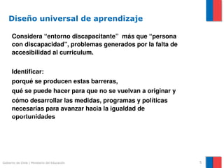 Diseño universal de aprendizaje

      Considera “entorno discapacitante”  más que “persona 
      con discapacidad”, problemas generados por la falta de 
      accesibilidad al curriculum.


      Identificar:
      porqué se producen estas barreras, 
      qué se puede hacer para que no se vuelvan a originar y 
      cómo desarrollar las medidas, programas y políticas     
      necesarias para avanzar hacia la igualdad de 
      oportunidades




Gobierno de Chile | Ministerio del Educación                     5
 
