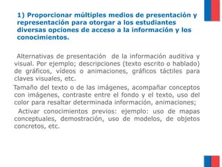 1) Proporcionar múltiples medios de presentación y
 representación para otorgar a los estudiantes
 diversas opciones de acceso a la información y los
 conocimientos.


 Alternativas de presentación de la información auditiva y
visual. Por ejemplo; descripciones (texto escrito o hablado)
de gráficos, vídeos o animaciones, gráficos táctiles para
claves visuales, etc.
Tamaño del texto o de las imágenes, acompañar conceptos
con imágenes, contraste entre el fondo y el texto, uso del
color para resaltar determinada información, animaciones;
 Activar conocimientos previos: ejemplo: uso de mapas
conceptuales, demostración, uso de modelos, de objetos
concretos, etc.
 