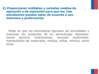2) Proporcionar múltiples y variados medios de
  ejecución y de expresión para que los /las
  estudiantes puedan optar de acuerdo a sus
  intereses y preferencias



    Modo en que los alumnos/as ejecutan las actividades y
  expresan los productos de su aprendizaje. Ejemplos:
  textos escritos, ilustraciones, recursos multimedia,
  manipulación de materiales, música, señas, mímica, entre
  otras.
 