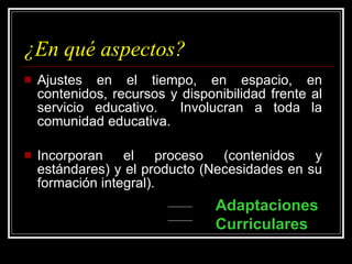 ¿En qué aspectos? Ajustes en el tiempo, en espacio, en contenidos, recursos y disponibilidad frente al servicio educativo.  Involucran a toda la comunidad educativa. Incorporan el proceso (contenidos y estándares) y el producto (Necesidades en su formación integral). Adaptaciones Curriculares 